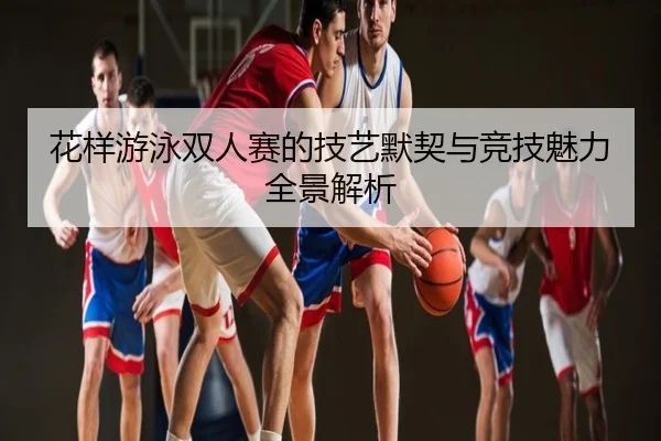 花样游泳双人赛的技艺默契与竞技魅力全景解析