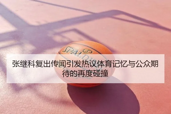 张继科复出传闻引发热议体育记忆与公众期待的再度碰撞