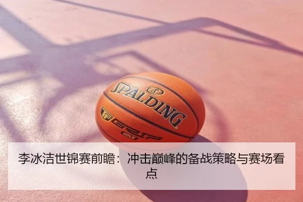 李冰洁世锦赛前瞻：冲击巅峰的备战策略与赛场看点