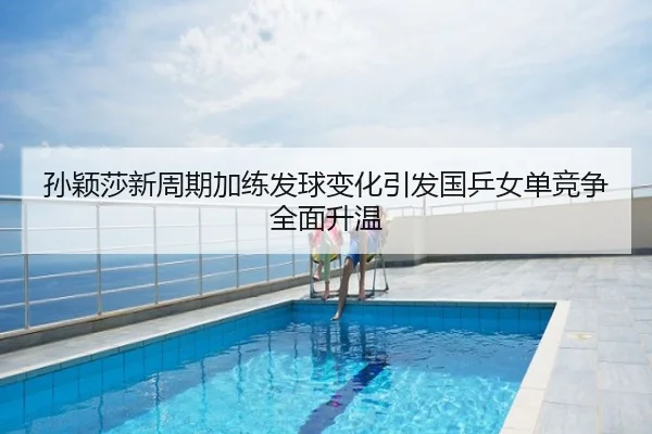 孙颖莎新周期加练发球变化引发国乒女单竞争全面升温