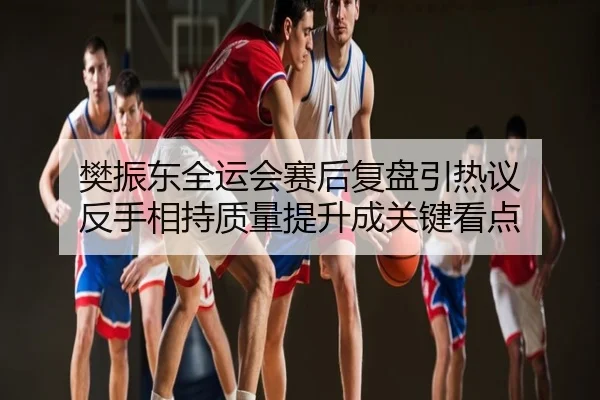 樊振东全运会赛后复盘引热议 反手相持质量提升成关键看点